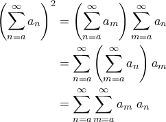 \displaystyle{\begin{aligned}
\left ( \sum_{n=a}^{\infty} a_n\right )^2 &= \left (\sum_{n=a}^{\infty} a_m \right )\sum_{m=a}^{\infty}a_n\\
&= \sum_{n=a}^{\infty}\left ( \sum_{m=a}^{\infty}a_n \right )a_m\\
&= \sum_{n=a}^{\infty}\sum_{m=a}^{\infty}a_m \,\,a_n\\
\end{aligned}} \displaystyle{\begin{aligned}
\left ( \sum_{n=a}^{\infty} a_n\right )^2 &= \left (\sum_{n=a}^{\infty} a_m \right )\sum_{m=a}^{\infty}a_n\\
&= \sum_{n=a}^{\infty}\left ( \sum_{m=a}^{\infty}a_n \right )a_m\\
&= \sum_{n=a}^{\infty}\sum_{m=a}^{\infty}a_m \,\,a_n\\
\end{aligned}}