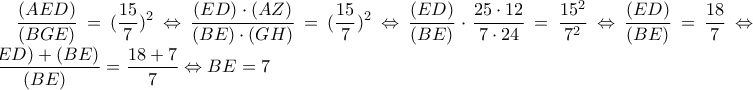 \displaystyle\frac{(AED)}{(BGE)}=(\frac{15}{7})^2 \Leftrightarrow \frac{(ED) \cdot(AZ)}{(BE) \cdot(GH)}=(\frac{15}{7})^2 \Leftrightarrow
\frac{(ED)}{(BE)} \cdot\frac{25 \cdot12}{7 \cdot24}=\frac{15^2}{7^2} \Leftrightarrow \frac{(ED)}{(BE)}=\frac{18}{7} \Leftrightarrow \frac{(ED)+(BE)}{(BE)}=\frac{18+7}{7} \Leftrightarrow BE=7 \displaystyle\frac{(AED)}{(BGE)}=(\frac{15}{7})^2 \Leftrightarrow \frac{(ED) \cdot(AZ)}{(BE) \cdot(GH)}=(\frac{15}{7})^2 \Leftrightarrow
\frac{(ED)}{(BE)} \cdot\frac{25 \cdot12}{7 \cdot24}=\frac{15^2}{7^2} \Leftrightarrow \frac{(ED)}{(BE)}=\frac{18}{7} \Leftrightarrow \frac{(ED)+(BE)}{(BE)}=\frac{18+7}{7} \Leftrightarrow BE=7
