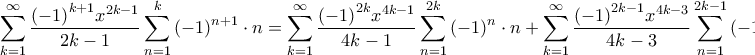 \displaystyle{\sum\limits_{k = 1}^\infty {\frac{{{{\left( { - 1} \right)}^{k + 1}}{x^{2k - 1}}}}{{2k - 1}}\sum\limits_{n = 1}^k {{{\left( { - 1} \right)}^{n + 1}} \cdot n} } = \sum\limits_{k = 1}^\infty {\frac{{{{\left( { - 1} \right)}^{2k}}{x^{4k - 1}}}}{{4k - 1}}\sum\limits_{n = 1}^{2k} {{{\left( { - 1} \right)}^n} \cdot n} } + \sum\limits_{k = 1}^\infty {\frac{{{{\left( { - 1} \right)}^{2k - 1}}{x^{4k - 3}}}}{{4k - 3}}\sum\limits_{n = 1}^{2k - 1} {{{\left( { - 1} \right)}^n} \cdot n} } = } \displaystyle{\sum\limits_{k = 1}^\infty {\frac{{{{\left( { - 1} \right)}^{k + 1}}{x^{2k - 1}}}}{{2k - 1}}\sum\limits_{n = 1}^k {{{\left( { - 1} \right)}^{n + 1}} \cdot n} } = \sum\limits_{k = 1}^\infty {\frac{{{{\left( { - 1} \right)}^{2k}}{x^{4k - 1}}}}{{4k - 1}}\sum\limits_{n = 1}^{2k} {{{\left( { - 1} \right)}^n} \cdot n} } + \sum\limits_{k = 1}^\infty {\frac{{{{\left( { - 1} \right)}^{2k - 1}}{x^{4k - 3}}}}{{4k - 3}}\sum\limits_{n = 1}^{2k - 1} {{{\left( { - 1} \right)}^n} \cdot n} } = }