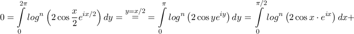 \displaystyle{0 = \int\limits_0^{2\pi } {lo{g^n}\left( {2\cos \frac{x}{2}{e^{ix/2}}} \right)dy} = \mathop = \limits^{y = x/2} = \int\limits_0^\pi {lo{g^n}\left( {2\cos y{e^{iy}}} \right)dy} = \int\limits_0^{\pi /2} {lo{g^n}\left( {2\cos x\cdot{e^{ix}}} \right)dx} + } \displaystyle{0 = \int\limits_0^{2\pi } {lo{g^n}\left( {2\cos \frac{x}{2}{e^{ix/2}}} \right)dy} = \mathop = \limits^{y = x/2} = \int\limits_0^\pi {lo{g^n}\left( {2\cos y{e^{iy}}} \right)dy} = \int\limits_0^{\pi /2} {lo{g^n}\left( {2\cos x\cdot{e^{ix}}} \right)dx} + }