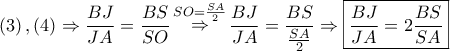 \displaystyle{ 
\left( 3 \right),\left( 4 \right) \Rightarrow \frac{{BJ}} 
{{JA}} = \frac{{BS}} 
{{SO}}\mathop  \Rightarrow \limits^{SO = \frac{{SA}} 
{2}} \frac{{BJ}} 
{{JA}} = \frac{{BS}} 
{{\frac{{SA}} 
{2}}} \Rightarrow \boxed{\frac{{BJ}} 
{{JA}} = 2\frac{{BS}} 
{{SA}}} 
}