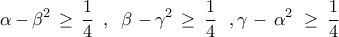 \displaystyle{
{\rm{\alpha }}\,{\rm{ - }}\,{\rm{\beta }}^{\rm{2}} \, \ge \,\frac{1}{4}\,\,\,,\,\,\,\beta \,\,{\rm{ - }}\,{\rm{\gamma }}^{\rm{2}} \, \ge \,\frac{1}{4}\,\,\,\,,\gamma \,\,{\rm{ - }}\,\,{\rm{\alpha }}^{\rm{2}} \,\, \ge \,\frac{1}{4}
} \displaystyle{
{\rm{\alpha }}\,{\rm{ - }}\,{\rm{\beta }}^{\rm{2}} \, \ge \,\frac{1}{4}\,\,\,,\,\,\,\beta \,\,{\rm{ - }}\,{\rm{\gamma }}^{\rm{2}} \, \ge \,\frac{1}{4}\,\,\,\,,\gamma \,\,{\rm{ - }}\,\,{\rm{\alpha }}^{\rm{2}} \,\, \ge \,\frac{1}{4}
}