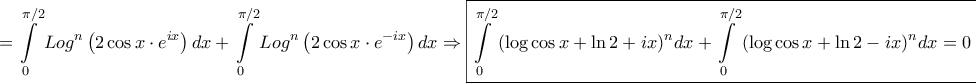 \displaystyle{=\int\limits_0^{\pi /2} {Lo{g^n}\left( {2\cos x\cdot{e^{ix}}} \right)dx} + \int\limits_0^{\pi /2} {Lo{g^n}\left( {2\cos x\cdot{e^{ - ix}}} \right)dx} \Rightarrow \boxed{\int\limits_0^{\pi /2} {{{\left( {\log \cos x + \ln 2 + ix} \right)}^n}dx} + \int\limits_0^{\pi /2} {{{\left( {\log \cos x + \ln 2 - ix} \right)}^n}dx} = 0}} \displaystyle{=\int\limits_0^{\pi /2} {Lo{g^n}\left( {2\cos x\cdot{e^{ix}}} \right)dx} + \int\limits_0^{\pi /2} {Lo{g^n}\left( {2\cos x\cdot{e^{ - ix}}} \right)dx} \Rightarrow \boxed{\int\limits_0^{\pi /2} {{{\left( {\log \cos x + \ln 2 + ix} \right)}^n}dx} + \int\limits_0^{\pi /2} {{{\left( {\log \cos x + \ln 2 - ix} \right)}^n}dx} = 0}}