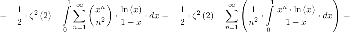 \displaystyle{ =  - \dfrac{1}{2} \cdot {\zeta ^2}\left( 2 \right) - \int\limits_0^1 {\sum\limits_{n = 1}^\infty  {\left( {\dfrac{{{x^n}}}{{{n^2}}}} \right)}  \cdot \dfrac{{\ln \left( x \right)}}{{1 - x}} \cdot dx}  =  - \dfrac{1}{2} \cdot {\zeta ^2}\left( 2 \right) - \sum\limits_{n = 1}^\infty  {\left( {\dfrac{1}{{{n^2}}} \cdot \int\limits_0^1 {\dfrac{{{x^n} \cdot \ln \left( x \right)}}{{1 - x}} \cdot dx} } \right)}  = } \displaystyle{ =  - \dfrac{1}{2} \cdot {\zeta ^2}\left( 2 \right) - \int\limits_0^1 {\sum\limits_{n = 1}^\infty  {\left( {\dfrac{{{x^n}}}{{{n^2}}}} \right)}  \cdot \dfrac{{\ln \left( x \right)}}{{1 - x}} \cdot dx}  =  - \dfrac{1}{2} \cdot {\zeta ^2}\left( 2 \right) - \sum\limits_{n = 1}^\infty  {\left( {\dfrac{1}{{{n^2}}} \cdot \int\limits_0^1 {\dfrac{{{x^n} \cdot \ln \left( x \right)}}{{1 - x}} \cdot dx} } \right)}  = }