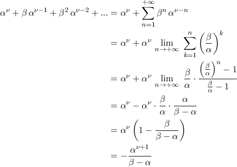 \displaystyle{\begin{aligned}\alpha^{\nu}+\beta\,\alpha^{\nu-1}+\beta^2\,\alpha^{\nu-2}+...&=\alpha^{\nu}+\sum_{n=1}^{+\infty}\beta^{n}\,\alpha^{\nu-n}\\&=\alpha^{\nu}+\alpha^{\nu}\,\lim_{n\to +\infty}\,\,\sum_{k=1}^{n}\left(\frac{\beta}{\alpha}\right)^{k}\\&=\alpha^{\nu}+\alpha^{\nu}\,\lim_{n\to +\infty}\,\,\displaystyle{\frac{\beta}{\alpha}\cdot \frac{\left(\frac{\beta}{\alpha}\right)^{n}-1}{\frac{\beta}{\alpha}-1}\\&=\alpha^{\nu}-\alpha^{\nu}\cdot \frac{\beta}{\alpha}\cdot \frac{\alpha}{\beta-\alpha}\\&=\alpha^{\nu}\left(1-\frac{\beta}{\beta-\alpha}\right)\\&=-\frac{\alpha^{\nu+1}}{\beta-\alpha}\end{aligned}} \displaystyle{\begin{aligned}\alpha^{\nu}+\beta\,\alpha^{\nu-1}+\beta^2\,\alpha^{\nu-2}+...&=\alpha^{\nu}+\sum_{n=1}^{+\infty}\beta^{n}\,\alpha^{\nu-n}\\&=\alpha^{\nu}+\alpha^{\nu}\,\lim_{n\to +\infty}\,\,\sum_{k=1}^{n}\left(\frac{\beta}{\alpha}\right)^{k}\\&=\alpha^{\nu}+\alpha^{\nu}\,\lim_{n\to +\infty}\,\,\displaystyle{\frac{\beta}{\alpha}\cdot \frac{\left(\frac{\beta}{\alpha}\right)^{n}-1}{\frac{\beta}{\alpha}-1}\\&=\alpha^{\nu}-\alpha^{\nu}\cdot \frac{\beta}{\alpha}\cdot \frac{\alpha}{\beta-\alpha}\\&=\alpha^{\nu}\left(1-\frac{\beta}{\beta-\alpha}\right)\\&=-\frac{\alpha^{\nu+1}}{\beta-\alpha}\end{aligned}}
