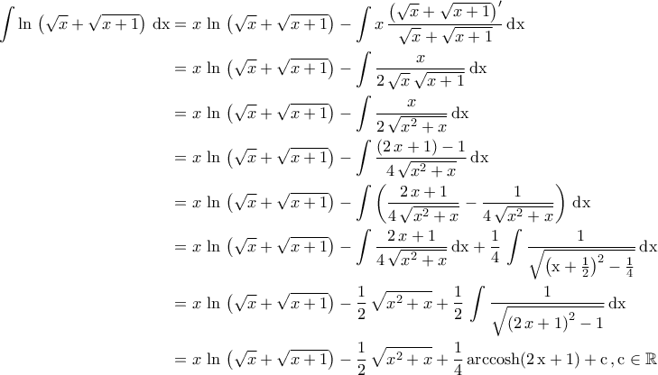 \displaystyle{\begin{aligned} \int \ln\,\left(\sqrt{x}+\sqrt{x+1}\right)\,\rm{dx}&=x\,\ln\,\left(\sqrt{x}+\sqrt{x+1}\right)-\int x\,\dfrac{\left(\sqrt{x}+\sqrt{x+1}\right)'}{\sqrt{x}+\sqrt{x+1}}\,\rm{dx}\\&=x\,\ln\,\left(\sqrt{x}+\sqrt{x+1}\right)-\int \dfrac{x}{2\,\sqrt{x}\,\sqrt{x+1}}\,\rm{dx}\\&=x\,\ln\,\left(\sqrt{x}+\sqrt{x+1}\right)-\int \dfrac{x}{2\,\sqrt{x^2+x}}\,\rm{dx}\\&=x\,\ln\,\left(\sqrt{x}+\sqrt{x+1}\right)-\int \dfrac{\left(2\,x+1\right)-1}{4\,\sqrt{x^2+x}}\,\rm{dx}\\&=x\,\ln\,\left(\sqrt{x}+\sqrt{x+1}\right)-\int \left(\dfrac{2\,x+1}{4\,\sqrt{x^2+x}}-\dfrac{1}{4\,\sqrt{x^2+x}}\right)\,\rm{dx}\\&=x\,\ln\,\left(\sqrt{x}+\sqrt{x+1}\right)-\int \dfrac{2\,x+1}{4\,\sqrt{x^2+x}}\,\rm{dx}+\frac{1}{4}\,\int \dfrac{1}{\sqrt{\left(x+\frac{1}{2}\right)^2-\frac{1}{4}}}\,\rm{dx}\\&=x\,\ln\,\left(\sqrt{x}+\sqrt{x+1}\right)-\frac{1}{2}\,\sqrt{x^2+x}+\frac{1}{2}\,\int \dfrac{1}{\sqrt{\left(2\,x+1\right)^2-1}}\,\rm{dx}\\&=x\,\ln\,\left(\sqrt{x}+\sqrt{x+1}\right)-\frac{1}{2}\,\sqrt{x^2+x}+\frac{1}{4}\,\rm{arccosh} (2\,x+1)+c\,,c\in\mathbb{R}\end{aligned}} \displaystyle{\begin{aligned} \int \ln\,\left(\sqrt{x}+\sqrt{x+1}\right)\,\rm{dx}&=x\,\ln\,\left(\sqrt{x}+\sqrt{x+1}\right)-\int x\,\dfrac{\left(\sqrt{x}+\sqrt{x+1}\right)'}{\sqrt{x}+\sqrt{x+1}}\,\rm{dx}\\&=x\,\ln\,\left(\sqrt{x}+\sqrt{x+1}\right)-\int \dfrac{x}{2\,\sqrt{x}\,\sqrt{x+1}}\,\rm{dx}\\&=x\,\ln\,\left(\sqrt{x}+\sqrt{x+1}\right)-\int \dfrac{x}{2\,\sqrt{x^2+x}}\,\rm{dx}\\&=x\,\ln\,\left(\sqrt{x}+\sqrt{x+1}\right)-\int \dfrac{\left(2\,x+1\right)-1}{4\,\sqrt{x^2+x}}\,\rm{dx}\\&=x\,\ln\,\left(\sqrt{x}+\sqrt{x+1}\right)-\int \left(\dfrac{2\,x+1}{4\,\sqrt{x^2+x}}-\dfrac{1}{4\,\sqrt{x^2+x}}\right)\,\rm{dx}\\&=x\,\ln\,\left(\sqrt{x}+\sqrt{x+1}\right)-\int \dfrac{2\,x+1}{4\,\sqrt{x^2+x}}\,\rm{dx}+\frac{1}{4}\,\int \dfrac{1}{\sqrt{\left(x+\frac{1}{2}\right)^2-\frac{1}{4}}}\,\rm{dx}\\&=x\,\ln\,\left(\sqrt{x}+\sqrt{x+1}\right)-\frac{1}{2}\,\sqrt{x^2+x}+\frac{1}{2}\,\int \dfrac{1}{\sqrt{\left(2\,x+1\right)^2-1}}\,\rm{dx}\\&=x\,\ln\,\left(\sqrt{x}+\sqrt{x+1}\right)-\frac{1}{2}\,\sqrt{x^2+x}+\frac{1}{4}\,\rm{arccosh} (2\,x+1)+c\,,c\in\mathbb{R}\end{aligned}}