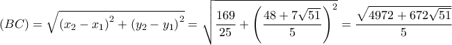 \displaystyle
\left( {BC} \right) = \sqrt {\left( {x_2 - x_1 } \right)^2 + \left( {y_2 - y_1 } \right)^2 } = \sqrt {\frac{{169}}{{25}} + \left( {\frac{{48 + 7\sqrt {51} }}{5}} \right)^2 } = \frac{{\sqrt {4972 + 672\sqrt {51} } }}{5} \displaystyle
\left( {BC} \right) = \sqrt {\left( {x_2 - x_1 } \right)^2 + \left( {y_2 - y_1 } \right)^2 } = \sqrt {\frac{{169}}{{25}} + \left( {\frac{{48 + 7\sqrt {51} }}{5}} \right)^2 } = \frac{{\sqrt {4972 + 672\sqrt {51} } }}{5}