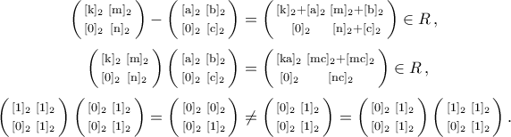 \begin{aligned} 
\bigg(\begin{smallmatrix} 
[{\rm{k}}]_2 & [{\rm{m}}]_2\\\noalign{\vspace{0.1cm}} 
[0]_2 & [{\rm{n}}]_2 
\end{smallmatrix}\bigg)-\bigg(\begin{smallmatrix} 
[{\rm{a}}]_2 & [{\rm{b}}]_2\\\noalign{\vspace{0.1cm}} 
[0]_2 & [{\rm{c}}]_2 
\end{smallmatrix}\bigg)&=\bigg(\begin{smallmatrix} 
[{\rm{k}}]_2+[{\rm{a}}]_2 & [{\rm{m}}]_2+[{\rm{b}}]_2\\\noalign{\vspace{0.1cm}} 
[0]_2 & [{\rm{n}}]_2+[{\rm{c}}]_2 
\end{smallmatrix}\bigg)\in R\,,\\\noalign{\vspace{0.1cm}} 
\bigg(\begin{smallmatrix} 
[{\rm{k}}]_2 & [{\rm{m}}]_2\\\noalign{\vspace{0.1cm}} 
[0]_2 & [{\rm{n}}]_2 
\end{smallmatrix}\bigg)\,\bigg(\begin{smallmatrix} 
[{\rm{a}}]_2 & [{\rm{b}}]_2\\\noalign{\vspace{0.1cm}} 
[0]_2 & [{\rm{c}}]_2 
\end{smallmatrix}\bigg)&=\bigg(\begin{smallmatrix} 
[{\rm{ka}}]_2 & [{\rm{mc}}]_2+[{\rm{mc}}]_2\\\noalign{\vspace{0.1cm}} 
[0]_2 & [{\rm{nc}}]_2 
\end{smallmatrix}\bigg)\in R\,,\\\noalign{\vspace{0.1cm}} 
\bigg(\begin{smallmatrix} 
[1]_2 & [1]_2\\\noalign{\vspace{0.1cm}} 
[0]_2 & [1]_2 
\end{smallmatrix}\bigg)\,\bigg(\begin{smallmatrix} 
[0]_2 & [1]_2\\\noalign{\vspace{0.1cm}} 
[0]_2 & [1]_2 
\end{smallmatrix}\bigg)=\bigg(\begin{smallmatrix} 
[0]_2 & [0]_2\\\noalign{\vspace{0.1cm}} 
[0]_2 & [1]_2 
\end{smallmatrix}\bigg)&\neq\bigg(\begin{smallmatrix} 
[0]_2 & [1]_2\\\noalign{\vspace{0.1cm}} 
[0]_2 & [1]_2 
\end{smallmatrix}\bigg)=\bigg(\begin{smallmatrix} 
[0]_2 & [1]_2\\\noalign{\vspace{0.1cm}} 
[0]_2 & [1]_2 
\end{smallmatrix}\bigg)\,\bigg(\begin{smallmatrix} 
[1]_2 & [1]_2\\\noalign{\vspace{0.1cm}} 
[0]_2 & [1]_2 
\end{smallmatrix}\bigg) \,. 
\end{aligned}