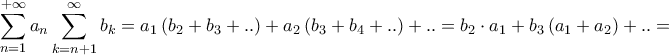 \displaystyle{\sum\limits_{n = 1}^{ + \infty } {{a_n}\sum\limits_{k = n + 1}^\infty {{b_k}} } = {a_1}\left( {{b_2} + {b_3} + ..} \right) + {a_2}\left( {{b_3} + {b_4} + ..} \right) + .. = {b_2} \cdot {a_1} + {b_3}\left( {{a_1} + {a_2}} \right) + .. = } \displaystyle{\sum\limits_{n = 1}^{ + \infty } {{a_n}\sum\limits_{k = n + 1}^\infty {{b_k}} } = {a_1}\left( {{b_2} + {b_3} + ..} \right) + {a_2}\left( {{b_3} + {b_4} + ..} \right) + .. = {b_2} \cdot {a_1} + {b_3}\left( {{a_1} + {a_2}} \right) + .. = }