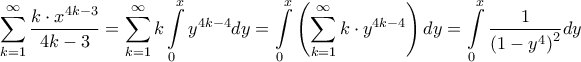 \displaystyle{\sum\limits_{k = 1}^\infty {\frac{{k \cdot {x^{4k - 3}}}}{{4k - 3}}} = \sum\limits_{k = 1}^\infty {k\int\limits_0^x {{y^{4k - 4}}dy} } = \int\limits_0^x {\left( {\sum\limits_{k = 1}^\infty {k \cdot {y^{4k - 4}}} } \right)dy} = \int\limits_0^x {\frac{1}{{{{\left( {1 - {y^4}} \right)}^2}}}dy} } \displaystyle{\sum\limits_{k = 1}^\infty {\frac{{k \cdot {x^{4k - 3}}}}{{4k - 3}}} = \sum\limits_{k = 1}^\infty {k\int\limits_0^x {{y^{4k - 4}}dy} } = \int\limits_0^x {\left( {\sum\limits_{k = 1}^\infty {k \cdot {y^{4k - 4}}} } \right)dy} = \int\limits_0^x {\frac{1}{{{{\left( {1 - {y^4}} \right)}^2}}}dy} }
