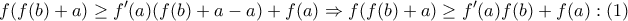 \displaystyle{
f(f(b) + a) \ge f'(a)(f(b) + a - a) + f(a) \Rightarrow f(f(b) + a) \ge f'(a)f(b) + f(a):(1)
} \displaystyle{
f(f(b) + a) \ge f'(a)(f(b) + a - a) + f(a) \Rightarrow f(f(b) + a) \ge f'(a)f(b) + f(a):(1)
}