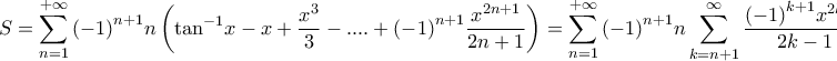 \displaystyle{S = \sum\limits_{n = 1}^{ + \infty } {{{\left( { - 1} \right)}^{n + 1}}} n\left( {{{\tan }^{ - 1}}x - x + \frac{{{x^3}}}{3} - .... + {{\left( { - 1} \right)}^{n + 1}}\frac{{{x^{2n + 1}}}}{{2n + 1}}} \right) = \sum\limits_{n = 1}^{ + \infty } {{{\left( { - 1} \right)}^{n + 1}}} n\sum\limits_{k = n + 1}^\infty {\frac{{{{\left( { - 1} \right)}^{k + 1}}{x^{2k - 1}}}}{{2k - 1}}} } \displaystyle{S = \sum\limits_{n = 1}^{ + \infty } {{{\left( { - 1} \right)}^{n + 1}}} n\left( {{{\tan }^{ - 1}}x - x + \frac{{{x^3}}}{3} - .... + {{\left( { - 1} \right)}^{n + 1}}\frac{{{x^{2n + 1}}}}{{2n + 1}}} \right) = \sum\limits_{n = 1}^{ + \infty } {{{\left( { - 1} \right)}^{n + 1}}} n\sum\limits_{k = n + 1}^\infty {\frac{{{{\left( { - 1} \right)}^{k + 1}}{x^{2k - 1}}}}{{2k - 1}}} }