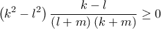 \displaystyle{\left( {{k^2} - {l^2}} \right)\frac{{k - l}}{{\left( {l + m} \right)\left( {k + m} \right)}} \ge 0} \displaystyle{\left( {{k^2} - {l^2}} \right)\frac{{k - l}}{{\left( {l + m} \right)\left( {k + m} \right)}} \ge 0}