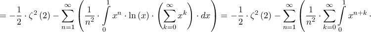 \displaystyle{ =  - \dfrac{1}{2} \cdot {\zeta ^2}\left( 2 \right) - \sum\limits_{n = 1}^\infty  {\left( {\dfrac{1}{{{n^2}}} \cdot \int\limits_0^1 {{x^n} \cdot \ln \left( x \right) \cdot \left( {\sum\limits_{k = 0}^\infty  {{x^k}} } \right) \cdot dx} } \right)}  =  - \dfrac{1}{2} \cdot {\zeta ^2}\left( 2 \right) - \sum\limits_{n = 1}^\infty  {\left( {\dfrac{1}{{{n^2}}} \cdot \sum\limits_{k = 0}^\infty  {\int\limits_0^1 {{x^{n + k}} \cdot \ln \left( x \right) \cdot dx} } } \right)}  = } \displaystyle{ =  - \dfrac{1}{2} \cdot {\zeta ^2}\left( 2 \right) - \sum\limits_{n = 1}^\infty  {\left( {\dfrac{1}{{{n^2}}} \cdot \int\limits_0^1 {{x^n} \cdot \ln \left( x \right) \cdot \left( {\sum\limits_{k = 0}^\infty  {{x^k}} } \right) \cdot dx} } \right)}  =  - \dfrac{1}{2} \cdot {\zeta ^2}\left( 2 \right) - \sum\limits_{n = 1}^\infty  {\left( {\dfrac{1}{{{n^2}}} \cdot \sum\limits_{k = 0}^\infty  {\int\limits_0^1 {{x^{n + k}} \cdot \ln \left( x \right) \cdot dx} } } \right)}  = }