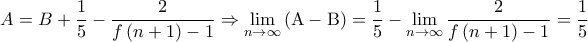 \displaystyle{A = B + \frac{1}{5} - \frac{2}{{f\left( {n + 1} \right) - 1}} \Rightarrow \mathop {\lim }\limits_{n \to \infty } \left( {{\rm A} - {\rm B}} \right) = \frac{1}{5} - \mathop {\lim }\limits_{n \to \infty } \frac{2}{{f\left( {n + 1} \right) - 1}} = \frac{1}{5}} \displaystyle{A = B + \frac{1}{5} - \frac{2}{{f\left( {n + 1} \right) - 1}} \Rightarrow \mathop {\lim }\limits_{n \to \infty } \left( {{\rm A} - {\rm B}} \right) = \frac{1}{5} - \mathop {\lim }\limits_{n \to \infty } \frac{2}{{f\left( {n + 1} \right) - 1}} = \frac{1}{5}}