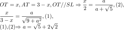 OT=x,AT=3-x,OT//SL\Rightarrow \dfrac{x}{2}=\dfrac{a}{a+\sqrt{5}},(2),
\dfrac{x}{3-x}=\dfrac{a}{\sqrt{9+a^{2}}},(1),
(1),(2)\Rightarrow a=\sqrt{5}+2\sqrt{2} OT=x,AT=3-x,OT//SL\Rightarrow \dfrac{x}{2}=\dfrac{a}{a+\sqrt{5}},(2),
\dfrac{x}{3-x}=\dfrac{a}{\sqrt{9+a^{2}}},(1),
(1),(2)\Rightarrow a=\sqrt{5}+2\sqrt{2}