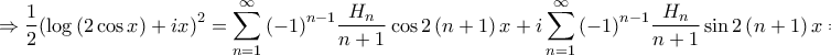 \displaystyle{ \Rightarrow \frac{1}{2}{\left( {\log \left( {2\cos x} \right) + ix} \right)^2} = \sum\limits_{n = 1}^\infty {{{\left( { - 1} \right)}^{n - 1}}\frac{{{H_n}}}{{n + 1}}\cos 2\left( {n + 1} \right)x} + i\sum\limits_{n = 1}^\infty {{{\left( { - 1} \right)}^{n - 1}}\frac{{{H_n}}}{{n + 1}}\sin 2\left( {n + 1} \right)x} \Rightarrow } \displaystyle{ \Rightarrow \frac{1}{2}{\left( {\log \left( {2\cos x} \right) + ix} \right)^2} = \sum\limits_{n = 1}^\infty {{{\left( { - 1} \right)}^{n - 1}}\frac{{{H_n}}}{{n + 1}}\cos 2\left( {n + 1} \right)x} + i\sum\limits_{n = 1}^\infty {{{\left( { - 1} \right)}^{n - 1}}\frac{{{H_n}}}{{n + 1}}\sin 2\left( {n + 1} \right)x} \Rightarrow }