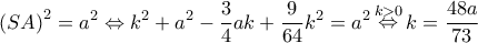 \displaystyle{\left( {SA} \right)^2} = {a^2} \Leftrightarrow {k^2} + {a^2} - \frac{3}{4}ak + \frac{9}{{64}}{k^2} = {a^2}\mathop \Leftrightarrow \limits^{k > 0} k = \frac{{48a}}{{73}} \displaystyle{\left( {SA} \right)^2} = {a^2} \Leftrightarrow {k^2} + {a^2} - \frac{3}{4}ak + \frac{9}{{64}}{k^2} = {a^2}\mathop \Leftrightarrow \limits^{k > 0} k = \frac{{48a}}{{73}}