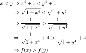 \displaystyle{\begin{aligned}x<y &\Rightarrow x^4+1<y^4+1\\&\Rightarrow \sqrt{1+x^4}<\sqrt{1+y^4}\\&\Rightarrow \frac{1}{\sqrt{1+x^4}}>\frac{1}{\sqrt{1+y^4}}\\&\Rightarrow  \frac{1}{\sqrt{1+x^4}}+4>\frac{1}{\sqrt{1+y^4}}+4\\&\Rightarrow f(x)>f(y)\end{aligned}}