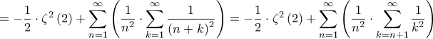\displaystyle{ =  - \dfrac{1}{2} \cdot {\zeta ^2}\left( 2 \right) + \sum\limits_{n = 1}^\infty  {\left( {\dfrac{1}{{{n^2}}} \cdot \sum\limits_{k = 1}^\infty  {\dfrac{1}{{{{\left( {n + k} \right)}^2}}}} } \right)}  =  - \dfrac{1}{2} \cdot {\zeta ^2}\left( 2 \right) + \sum\limits_{n = 1}^\infty  {\left( {\dfrac{1}{{{n^2}}} \cdot \sum\limits_{k = n + 1}^\infty  {\dfrac{1}{{{k^2}}}} } \right)} } \displaystyle{ =  - \dfrac{1}{2} \cdot {\zeta ^2}\left( 2 \right) + \sum\limits_{n = 1}^\infty  {\left( {\dfrac{1}{{{n^2}}} \cdot \sum\limits_{k = 1}^\infty  {\dfrac{1}{{{{\left( {n + k} \right)}^2}}}} } \right)}  =  - \dfrac{1}{2} \cdot {\zeta ^2}\left( 2 \right) + \sum\limits_{n = 1}^\infty  {\left( {\dfrac{1}{{{n^2}}} \cdot \sum\limits_{k = n + 1}^\infty  {\dfrac{1}{{{k^2}}}} } \right)} }