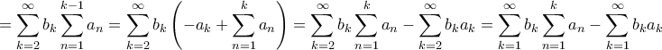 \displaystyle{ = \sum\limits_{k = 2}^\infty {{b_k}\sum\limits_{n = 1}^{k - 1} {{a_n}} } = \sum\limits_{k = 2}^\infty {{b_k}\left( { - {a_k} + \sum\limits_{n = 1}^k {{a_n}} } \right)} = \sum\limits_{k = 2}^\infty {{b_k}\sum\limits_{n = 1}^k {{a_n}} } - \sum\limits_{k = 2}^\infty {{b_k}{a_k}} = \sum\limits_{k = 1}^\infty {{b_k}\sum\limits_{n = 1}^k {{a_n}} } - \sum\limits_{k = 1}^\infty {{b_k}{a_k}} } \displaystyle{ = \sum\limits_{k = 2}^\infty {{b_k}\sum\limits_{n = 1}^{k - 1} {{a_n}} } = \sum\limits_{k = 2}^\infty {{b_k}\left( { - {a_k} + \sum\limits_{n = 1}^k {{a_n}} } \right)} = \sum\limits_{k = 2}^\infty {{b_k}\sum\limits_{n = 1}^k {{a_n}} } - \sum\limits_{k = 2}^\infty {{b_k}{a_k}} = \sum\limits_{k = 1}^\infty {{b_k}\sum\limits_{n = 1}^k {{a_n}} } - \sum\limits_{k = 1}^\infty {{b_k}{a_k}} }