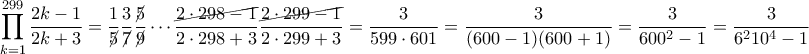 \displaystyle{\prod_{k=1}^{299}\frac{2k-1}{2k+3}=\frac{1}{\cancel{5}}\frac{3}{\cancel{7}}\frac{\cancel{5}}{\cancel{9}}\cdots \frac{\cancel{2\cdot 298-1}}{2\cdot 298+3}\frac{\cancel{2\cdot 299-1}}{2\cdot 299+3}=\frac{3}{599\cdot 601}=\frac{3}{(600-1)(600+1)}=\frac{3}{600^2-1}=\frac{3}{6^210^4-1}} \displaystyle{\prod_{k=1}^{299}\frac{2k-1}{2k+3}=\frac{1}{\cancel{5}}\frac{3}{\cancel{7}}\frac{\cancel{5}}{\cancel{9}}\cdots \frac{\cancel{2\cdot 298-1}}{2\cdot 298+3}\frac{\cancel{2\cdot 299-1}}{2\cdot 299+3}=\frac{3}{599\cdot 601}=\frac{3}{(600-1)(600+1)}=\frac{3}{600^2-1}=\frac{3}{6^210^4-1}}