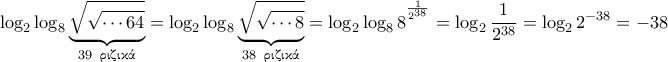 \displaystyle{\log_2 \log_8 \underbrace{\sqrt{\sqrt{\cdots 64}}}_{39 \;\; \text{\gr &rho;&iota;&zeta;&iota;&kappa;ά}}}= \log_2 \log_8 \underbrace{\sqrt{\sqrt{\cdots 8}}}_{38 \;\; \text{\gr &rho;&iota;&zeta;&iota;&kappa;ά}}}= \log_2 \log_8 8^ ^{\frac {1}{2^{38}} } }=  \log_2 \frac {1}{2^{38}} =  \log_2 2^{-38} = -38}