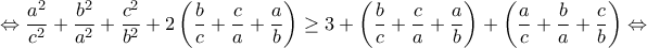 \displaystyle{ \Leftrightarrow \frac{{{a^2}}}{{{c^2}}} + \frac{{{b^2}}}{{{a^2}}} + \frac{{{c^2}}}{{{b^2}}} + 2\left( {\frac{b}{c} + \frac{c}{a} + \frac{a}{b}} \right) \ge 3 + \left( {\frac{b}{c} + \frac{c}{a} + \frac{a}{b}} \right) + \left( {\frac{a}{c} + \frac{b}{a} + \frac{c}{b}} \right) \Leftrightarrow } \displaystyle{ \Leftrightarrow \frac{{{a^2}}}{{{c^2}}} + \frac{{{b^2}}}{{{a^2}}} + \frac{{{c^2}}}{{{b^2}}} + 2\left( {\frac{b}{c} + \frac{c}{a} + \frac{a}{b}} \right) \ge 3 + \left( {\frac{b}{c} + \frac{c}{a} + \frac{a}{b}} \right) + \left( {\frac{a}{c} + \frac{b}{a} + \frac{c}{b}} \right) \Leftrightarrow }