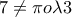 7\neq \pi o\lambda 3