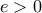 e > 0