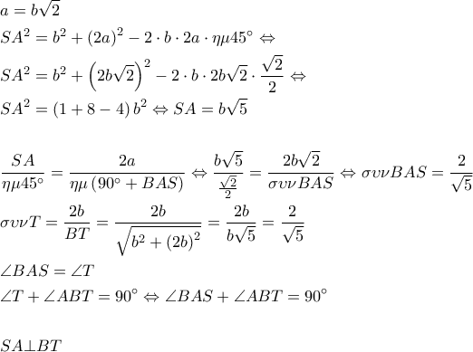 \begin{gathered}
a = b\sqrt 2 \hfill \\
S{A^2} = {b^2} + {\left( {2a} \right)^2} - 2 \cdot b \cdot 2a \cdot \eta \mu 45^\circ \Leftrightarrow \hfill \\
S{A^2} = {b^2} + {\left( {2b\sqrt 2 } \right)^2} - 2 \cdot b \cdot 2b\sqrt 2 \cdot \frac{{\sqrt 2 }}{2} \Leftrightarrow \hfill \\
S{A^2} = \left( {1 + 8 - 4} \right){b^2} \Leftrightarrow SA = b\sqrt 5 \hfill \\
\hfill \\
\frac{{SA}}{{\eta \mu 45^\circ }} = \frac{{2a}}{{\eta \mu \left( {90^\circ + BAS} \right)}} \Leftrightarrow \frac{{b\sqrt 5 }}{{\frac{{\sqrt 2 }}{2}}} = \frac{{2b\sqrt 2 }}{{\sigma \upsilon \nu BAS}} \Leftrightarrow \sigma \upsilon \nu BAS = \frac{2}{{\sqrt 5 }} \hfill \\
\sigma \upsilon \nu T = \frac{{2b}}{{BT}} = \frac{{2b}}{{\sqrt {{b^2} + {{\left( {2b} \right)}^2}} }} = \frac{{2b}}{{b\sqrt 5 }} = \frac{2}{{\sqrt 5 }} \hfill \\
\angle BAS = \angle T \hfill \\
\angle T + \angle ABT = 90^\circ \Leftrightarrow \angle BAS + \angle ABT = 90^\circ \hfill \\
\hfill \\
SA \bot BT \hfill \\
\end{gathered} \begin{gathered}
a = b\sqrt 2 \hfill \\
S{A^2} = {b^2} + {\left( {2a} \right)^2} - 2 \cdot b \cdot 2a \cdot \eta \mu 45^\circ \Leftrightarrow \hfill \\
S{A^2} = {b^2} + {\left( {2b\sqrt 2 } \right)^2} - 2 \cdot b \cdot 2b\sqrt 2 \cdot \frac{{\sqrt 2 }}{2} \Leftrightarrow \hfill \\
S{A^2} = \left( {1 + 8 - 4} \right){b^2} \Leftrightarrow SA = b\sqrt 5 \hfill \\
\hfill \\
\frac{{SA}}{{\eta \mu 45^\circ }} = \frac{{2a}}{{\eta \mu \left( {90^\circ + BAS} \right)}} \Leftrightarrow \frac{{b\sqrt 5 }}{{\frac{{\sqrt 2 }}{2}}} = \frac{{2b\sqrt 2 }}{{\sigma \upsilon \nu BAS}} \Leftrightarrow \sigma \upsilon \nu BAS = \frac{2}{{\sqrt 5 }} \hfill \\
\sigma \upsilon \nu T = \frac{{2b}}{{BT}} = \frac{{2b}}{{\sqrt {{b^2} + {{\left( {2b} \right)}^2}} }} = \frac{{2b}}{{b\sqrt 5 }} = \frac{2}{{\sqrt 5 }} \hfill \\
\angle BAS = \angle T \hfill \\
\angle T + \angle ABT = 90^\circ \Leftrightarrow \angle BAS + \angle ABT = 90^\circ \hfill \\
\hfill \\
SA \bot BT \hfill \\
\end{gathered}