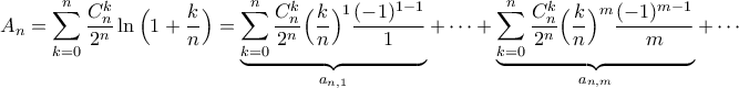 \displaystyle{A_{n}=\sum_{k=0}^{n}\frac{C_{n}^{k}}{2^{n}}\ln\Big(1+\frac{k}{n}\Big)=\underbrace{\sum_{k=0}^{n}\frac{C_{n}^{k}}{2^{n}}\Big(\frac{k}{n}\Big)^{1}\frac{(-1)^{1-1}}{1}}_{a_{n,1}}+\cdots+\underbrace{\sum_{k=0}^{n}\frac{C_{n}^{k}}{2^{n}}\Big(\frac{k}{n}\Big)^{m}\frac{(-1)^{m-1}}{m}}_{a_{n,m}}+\cdots} \displaystyle{A_{n}=\sum_{k=0}^{n}\frac{C_{n}^{k}}{2^{n}}\ln\Big(1+\frac{k}{n}\Big)=\underbrace{\sum_{k=0}^{n}\frac{C_{n}^{k}}{2^{n}}\Big(\frac{k}{n}\Big)^{1}\frac{(-1)^{1-1}}{1}}_{a_{n,1}}+\cdots+\underbrace{\sum_{k=0}^{n}\frac{C_{n}^{k}}{2^{n}}\Big(\frac{k}{n}\Big)^{m}\frac{(-1)^{m-1}}{m}}_{a_{n,m}}+\cdots}