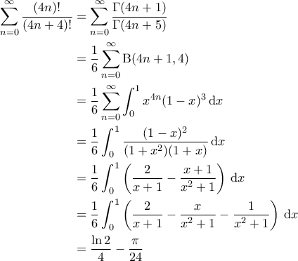\displaystyle{\begin{aligned}
\sum_{n =0}^{\infty} \frac{(4n)!}{(4n+4)!} & =\sum_{n=0}^{\infty} \frac{\Gamma(4n+1)}{\Gamma(4n+5)} \\
&= \frac{1}{6} \sum_{n=0}^{\infty} \mathrm{B}(4n+1,4) \\
& = \frac{1}{6}\sum_{n=0}^{\infty} \int_{0}^{1}x^{4n}(1-x)^3\, \mathrm{d}x \\
& = \frac{1}{6}\int_{0}^{1} \frac{(1-x)^2}{(1+x^2)(1+x)} \, \mathrm{d}x \\
&= \frac{1}{6} \int_{0}^{1} \left ( \frac{2}{x+1} - \frac{x+1}{x^2+1} \right )\, \mathrm{d}x \\
&= \frac{1}{6} \int_{0}^{1} \left ( \frac{2}{x+1} - \frac{x}{x^2+1} - \frac{1}{x^2+1} \right )\, \mathrm{d}x \\
& = \frac{\ln 2}{4}-\frac{\pi}{24}
\end{aligned}} \displaystyle{\begin{aligned}
\sum_{n =0}^{\infty} \frac{(4n)!}{(4n+4)!} & =\sum_{n=0}^{\infty} \frac{\Gamma(4n+1)}{\Gamma(4n+5)} \\
&= \frac{1}{6} \sum_{n=0}^{\infty} \mathrm{B}(4n+1,4) \\
& = \frac{1}{6}\sum_{n=0}^{\infty} \int_{0}^{1}x^{4n}(1-x)^3\, \mathrm{d}x \\
& = \frac{1}{6}\int_{0}^{1} \frac{(1-x)^2}{(1+x^2)(1+x)} \, \mathrm{d}x \\
&= \frac{1}{6} \int_{0}^{1} \left ( \frac{2}{x+1} - \frac{x+1}{x^2+1} \right )\, \mathrm{d}x \\
&= \frac{1}{6} \int_{0}^{1} \left ( \frac{2}{x+1} - \frac{x}{x^2+1} - \frac{1}{x^2+1} \right )\, \mathrm{d}x \\
& = \frac{\ln 2}{4}-\frac{\pi}{24}
\end{aligned}}