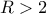R > 2