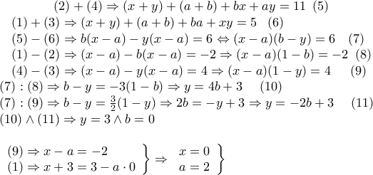 \displaystyle{\begin{array}{l}
\begin{array}{*{20}{c}}
{} \\
{} \\
{(2) + (4) \Rightarrow (x + y) + (a + b) + bx + ay = 11\,\,\,(5)} \\
\begin{array}{l}
(1) + (3) \Rightarrow (x + y) + (a + b) + ba + xy = 5\,\,\,\,\,(6) \\
(5) - (6) \Rightarrow b(x - a) - y(x - a) = 6 \Leftrightarrow (x - a)(b - y) = 6\,\,\,\,\,\,(7) \\
(1) - (2) \Rightarrow (x - a) - b(x - a) = - 2 \Rightarrow (x - a)(1 - b) = - 2\,\,\,(8) \\
(4) - (3) \Rightarrow (x - a) - y(x - a) = 4 \Rightarrow (x - a)(1 - y) = 4\,\,\,\,\,\,\,\,\,(9)\, \\
\end{array} \\
\end{array} \\
(7):(8) \Rightarrow b - y = - 3(1 - b) \Rightarrow y = 4b + 3\,\,\,\,\,\,\,\,(10) \\
(7):(9) \Rightarrow b - y = \frac{3}{2}(1 - y) \Rightarrow 2b = - y + 3 \Rightarrow y = - 2b + 3\,\,\,\,\,\,\,\,(11) \\
(10) \wedge (11) \Rightarrow y = 3 \wedge b = 0 \\
\\
\left. \begin{array}{l}
(9) \Rightarrow x - a = - 2 \\
(1) \Rightarrow x + 3 = 3 - a \cdot 0 \\
\end{array} \right\} \Rightarrow \left. {\begin{array}{*{20}{c}}
{x = 0} \\
{a = 2} \\
\end{array}} \right\} \\
\end{array}} \displaystyle{\begin{array}{l}
\begin{array}{*{20}{c}}
{} \\
{} \\
{(2) + (4) \Rightarrow (x + y) + (a + b) + bx + ay = 11\,\,\,(5)} \\
\begin{array}{l}
(1) + (3) \Rightarrow (x + y) + (a + b) + ba + xy = 5\,\,\,\,\,(6) \\
(5) - (6) \Rightarrow b(x - a) - y(x - a) = 6 \Leftrightarrow (x - a)(b - y) = 6\,\,\,\,\,\,(7) \\
(1) - (2) \Rightarrow (x - a) - b(x - a) = - 2 \Rightarrow (x - a)(1 - b) = - 2\,\,\,(8) \\
(4) - (3) \Rightarrow (x - a) - y(x - a) = 4 \Rightarrow (x - a)(1 - y) = 4\,\,\,\,\,\,\,\,\,(9)\, \\
\end{array} \\
\end{array} \\
(7):(8) \Rightarrow b - y = - 3(1 - b) \Rightarrow y = 4b + 3\,\,\,\,\,\,\,\,(10) \\
(7):(9) \Rightarrow b - y = \frac{3}{2}(1 - y) \Rightarrow 2b = - y + 3 \Rightarrow y = - 2b + 3\,\,\,\,\,\,\,\,(11) \\
(10) \wedge (11) \Rightarrow y = 3 \wedge b = 0 \\
\\
\left. \begin{array}{l}
(9) \Rightarrow x - a = - 2 \\
(1) \Rightarrow x + 3 = 3 - a \cdot 0 \\
\end{array} \right\} \Rightarrow \left. {\begin{array}{*{20}{c}}
{x = 0} \\
{a = 2} \\
\end{array}} \right\} \\
\end{array}}