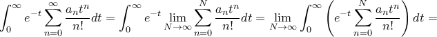 \displaystyle{ {\int_{0}^{\infty} e^{-t} \sum_{n=0}^{\infty} \frac{a_n t^n}{n!}dt = \int_{0}^{\infty} e^{-t} \lim _{N\to \infty} \sum_{n=0}^{N} \frac{a_n t^n}{n!}dt= \lim _{N\to \infty} \int_{0}^{\infty} \left (e^{-t} \sum_{n=0}^{N} \frac{a_n t^n}{n!}\right ) dt= } \displaystyle{ {\int_{0}^{\infty} e^{-t} \sum_{n=0}^{\infty} \frac{a_n t^n}{n!}dt = \int_{0}^{\infty} e^{-t} \lim _{N\to \infty} \sum_{n=0}^{N} \frac{a_n t^n}{n!}dt= \lim _{N\to \infty} \int_{0}^{\infty} \left (e^{-t} \sum_{n=0}^{N} \frac{a_n t^n}{n!}\right ) dt= }