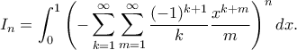 \displaystyle
I_n = \int_{0}^{1} \left( -\sum_{k=1}^{\infty} \sum_{m=1}^{\infty} \frac{(-1)^{k+1}}{k} \frac{x^{k+m}}{m} \right)^n dx.
\displaystyle
I_n = \int_{0}^{1} \left( -\sum_{k=1}^{\infty} \sum_{m=1}^{\infty} \frac{(-1)^{k+1}}{k} \frac{x^{k+m}}{m} \right)^n dx.