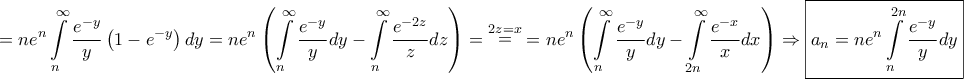 \displaystyle{ = n{e^n}\int\limits_n^\infty {\frac{{{e^{ - y}}}}{y}\left( {1 - {e^{ - y}}} \right)dy} = n{e^n}\left( {\int\limits_n^\infty {\frac{{{e^{ - y}}}}{y}dy} - \int\limits_n^\infty {\frac{{{e^{ - 2z}}}}{z}dz} } \right) = \mathop = \limits^{2z = x} = n{e^n}\left( {\int\limits_n^\infty {\frac{{{e^{ - y}}}}{y}dy} - \int\limits_{2n}^\infty {\frac{{{e^{ - x}}}}{x}dx} } \right) \Rightarrow \boxed{{a_n} = n{e^n}\int\limits_n^{2n} {\frac{{{e^{ - y}}}}{y}dy} }} \displaystyle{ = n{e^n}\int\limits_n^\infty {\frac{{{e^{ - y}}}}{y}\left( {1 - {e^{ - y}}} \right)dy} = n{e^n}\left( {\int\limits_n^\infty {\frac{{{e^{ - y}}}}{y}dy} - \int\limits_n^\infty {\frac{{{e^{ - 2z}}}}{z}dz} } \right) = \mathop = \limits^{2z = x} = n{e^n}\left( {\int\limits_n^\infty {\frac{{{e^{ - y}}}}{y}dy} - \int\limits_{2n}^\infty {\frac{{{e^{ - x}}}}{x}dx} } \right) \Rightarrow \boxed{{a_n} = n{e^n}\int\limits_n^{2n} {\frac{{{e^{ - y}}}}{y}dy} }}