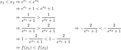\displaystyle{\begin{aligned} 
x_1<x_2 & \Rightarrow e^{x_1} < e^{x_2} \\  
 &\Rightarrow e^{x_1} + 1 < e^{x_2} + 1 \\  
 &\Rightarrow \frac{1}{e^{x_1} + 1} > \frac{1}{e^{x_2} + 1} \\  
 &\Rightarrow \frac{2}{e^{x_1} + 1} > \frac{2}{e^{x_2} + 1}   
 &\Rightarrow - \frac{2}{e^{x_1} + 1} < - \frac{2}{e^{x_2} + 1} \\ 
 &\Rightarrow 1 - \frac{2}{e^{x_1} + 1} < 1 - \frac{2}{e^{x_2} + 1} \\ 
 &\Rightarrow f(x_1) < f(x_2) 
\end{aligned}}
