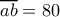 \overline{ab}=80 \overline{ab}=80