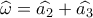 \widehat {{\omega _{}}} = \widehat {{a_2}} + \widehat {{a_3}}