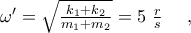 {\omega }'=\sqrt{\frac{{{k}_{1}}+{{k}_{2}}}{{{m}_{1}}+{{m}_{2}}}}=5~\frac{r}{s}~~~~,