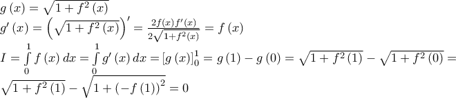 \begin{array}{l} 
g\left( x \right) = \sqrt {1 + {f^2}\left( x \right)} \\ 
g'\left( x \right) = {\left( {\sqrt {1 + {f^2}\left( x \right)} } \right)^\prime } = \frac{{2f\left( x \right)f'\left( x \right)}}{{2\sqrt {1 + {f^2}\left( x \right)} }} = f\left( x \right)\\ 
I = \int\limits_0^1 {f\left( x \right)dx = } \int\limits_0^1 {g'\left( x \right)dx = } \left[ {g\left( x \right)} \right]_0^1 = g\left( 1 \right) - g\left( 0 \right) = \sqrt {1 + {f^2}\left( 1 \right)}  - \sqrt {1 + {f^2}\left( 0 \right)}  = \\ 
\sqrt {1 + {f^2}\left( 1 \right)}  - \sqrt {1 + {{\left( { - f\left( 1 \right)} \right)}^2}}  = 0 
\end{array}