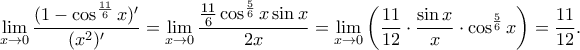 \displaystyle
\lim_{x \to 0} \dfrac{(1 - \cos ^{\frac{11}{6}} x)^{\prime}}{(x^2)^{\prime}} =
{\lim_{x \to 0} \dfrac{ \frac{11}{6} \cos^{\frac{5}{6}}x \sin x}{2x} = \lim_{x \to 0} \left( \dfrac {11}{12}\cdot \dfrac {\sin x}{x} \cdot \cos^{\frac{5}{6}}x \right ) =\dfrac{11}{12}.} \displaystyle
\lim_{x \to 0} \dfrac{(1 - \cos ^{\frac{11}{6}} x)^{\prime}}{(x^2)^{\prime}} =
{\lim_{x \to 0} \dfrac{ \frac{11}{6} \cos^{\frac{5}{6}}x \sin x}{2x} = \lim_{x \to 0} \left( \dfrac {11}{12}\cdot \dfrac {\sin x}{x} \cdot \cos^{\frac{5}{6}}x \right ) =\dfrac{11}{12}.}