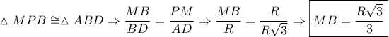 \displaystyle \vartriangle MPB \cong \vartriangle ABD \Rightarrow \frac{{MB}}{{BD}} = \frac{{PM}}{{AD}} \Rightarrow \frac{{MB}}{R} = \frac{R}{{R\sqrt 3 }} \Rightarrow \boxed{MB = \frac{{R\sqrt 3 }}{3}}