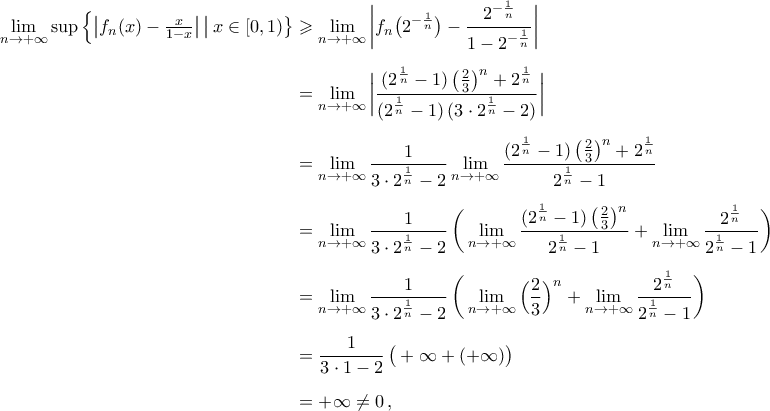 \begin{aligned} 
\mathop{\lim}\limits_{n\to+\infty}\sup\Big\{\big|f_n(x)-\tfrac{x}{1-x}\big|\,\big|\,x\in[0,1)\big\}&\geqslant\mathop{\lim}\limits_{n\to+\infty}\bigg|f_n\big(2^{-\frac{1}{n}}\big)-\frac{2^{-\frac{1}{n}}}{1-2^{-\frac{1}{n}}}\bigg|\\\noalign{\vspace{0.2cm}} 
&=\mathop{\lim}\limits_{n\to+\infty}\bigg|\frac{(2^{\frac{1}{n}}-1)\,\big(\frac{2}{3}\big)^{n}+2^{\frac{1}{n}}}{(2^{\frac{1}{n}}-1)\,(3\cdot2^{\frac{1}{n}}-2)}\bigg|\\\noalign{\vspace{0.2cm}} 
&=\mathop{\lim}\limits_{n\to+\infty}\frac{1}{3\cdot2^{\frac{1}{n}}-2}\mathop{\lim}\limits_{n\to+\infty}\frac{(2^{\frac{1}{n}}-1)\,\big(\frac{2}{3}\big)^{n}+2^{\frac{1}{n}}}{2^{\frac{1}{n}}-1}\\\noalign{\vspace{0.2cm}} 
&=\mathop{\lim}\limits_{n\to+\infty}\frac{1}{3\cdot2^{\frac{1}{n}}-2}\,\bigg(\mathop{\lim}\limits_{n\to+\infty}\frac{(2^{\frac{1}{n}}-1)\,\big(\frac{2}{3}\big)^{n}}{2^{\frac{1}{n}}-1}+\mathop{\lim}\limits_{n\to+\infty}\frac{2^{\frac{1}{n}}}{2^{\frac{1}{n}}-1}\bigg)\\\noalign{\vspace{0.2cm}} 
&=\mathop{\lim}\limits_{n\to+\infty}\frac{1}{3\cdot2^{\frac{1}{n}}-2}\,\bigg(\mathop{\lim}\limits_{n\to+\infty}\Big(\frac{2}{3}\Big)^{n}+\mathop{\lim}\limits_{n\to+\infty}\frac{2^{\frac{1}{n}}}{2^{\frac{1}{n}}-1}\bigg)\\\noalign{\vspace{0.2cm}} 
&=\frac{1}{3\cdot1-2}\,\big(+\infty+(+\infty)\big)\\\noalign{\vspace{0.2cm}} 
&=+\infty\neq0\,,  
\end{aligned} 