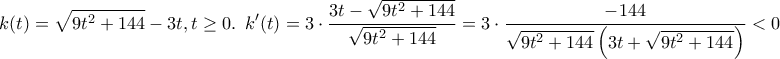 \displaystyle{k(t) = \sqrt {9{t^2} + 144}  - 3t,t \ge 0.\,\,\,k'(t) = 3 \cdot \frac{{3t - \sqrt {9{t^2} + 144} }}{{\sqrt {9{t^2} + 144} }} = 3 \cdot \frac{{ - 144}}{{\sqrt {9{t^2} + 144} \left( {3t + \sqrt {9{t^2} + 144} } \right)}} < 0}