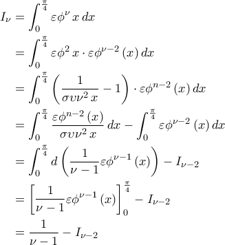 \displaystyle{\begin{aligned} I_{\nu}&=\int_{0}^{\frac{\pi}{4}} \varepsilon \phi^{\nu}\,x\,dx\\&=\int_{0}^{\frac{\pi}{4}}\varepsilon \phi^2\,x\cdot \varepsilon \phi^{\nu-2}\,(x)\,dx\\&=\int_{0}^{\frac{\pi}{4}}\left(\frac{1}{\sigma \upsilon \nu^2\,x}-1\right)\cdot \varepsilon \phi^{n-2} \,(x)\,dx\\&=\int_{0}^{\frac{\pi}{4}}\frac{\varepsilon \phi^{n-2}\,(x)}{\sigma \upsilon \nu^2\,x}\,dx-\int_{0}^{\frac{\pi}{4}}\varepsilon \phi^{\nu-2}\,(x)\,dx\\&=\int_{0}^{\frac{\pi}{4}}d\left(\frac{1}{\nu-1}\varepsilon \phi^{\nu-1}\,(x)\right)-I_{\nu-2}\\&=\left[\frac{1}{\nu-1}\varepsilon \phi^{\nu-1}\,(x)\right]_{0}^{\frac{\pi}{4}}-I_{\nu-2}\\&=\frac{1}{\nu-1}-I_{\nu-2}\end{aligned}}