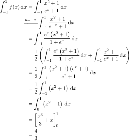 \displaystyle{\begin{aligned} 
\int_{-1}^{1} f(x) \, \mathrm{d}x &= \int_{-1}^{1} \frac{x^2+1}{e^x+1} \, \mathrm{d}x \\  
 &\!\!\!\!\!\overset{u=-x}{=\! =\! =\! =\! } \int_{-1}^{1} \frac{x^2+1}{e^{-x}+1} \, \mathrm{d}x \\  
 &=\int_{-1}^{1} \frac{e^x \left ( x^2+1 \right )}{1+e^x} \, \mathrm{d}x \\  
 &= \frac{1}{2} \left ( \int_{-1}^{1} \frac{e^x \left ( x^2+1 \right )}{1+e^x} \, \mathrm{d}x + \int_{-1}^{1} \frac{x^2+1}{e^x+1} \, \mathrm{d}x  \right )\\  
 &=\frac{1}{2} \int_{-1}^{1} \frac{\left ( x^2+1 \right )\left ( e^x+1 \right )}{e^x+1} \, \mathrm{d}x \\  
 &= \frac{1}{2} \int_{-1}^{1}  \left ( x^2+1 \right ) \, \mathrm{d}x \\ 
 &= \int_{0}^{1} \left ( x^2+1 \right ) \, \mathrm{d}x \\ 
 &= \left [ \frac{x^3}{3} + x \right ]_0^1 \\ 
 &= \frac{4}{3} 
\end{aligned}}