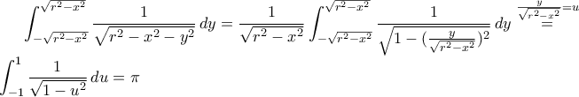 \displaystyle\int_{-\sqrt{r^{2}-x^{2}}}^{\sqrt{r^{2}-x^{2}}}\frac{1}{\sqrt{r^{2}-x^{2}-y^{2}}}\,dy=\frac{1}{\sqrt{r^{2}-x^{2}}}\int_{-\sqrt{r^{2}-x^{2}}}^{\sqrt{r^{2}-x^{2}}}\frac{1}{\sqrt{1-(\frac{y}{\sqrt{r^{2}-x^{2}}})^{2}}}\,dy\stackrel{\frac{y}{\sqrt{r^{2}-x^{2}}}=u}{=}\int_{-1}^{1}\frac{1}{\sqrt{1-u^{2}}}\,du=\pi